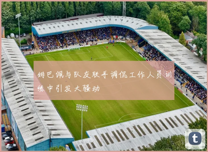 姆巴佩与队友联手调侃工作人员训练中引发大骚动