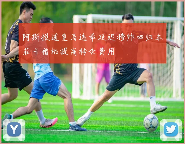 阿斯报道皇马选举延迟穆帅回归本菲卡借机提高转会费用