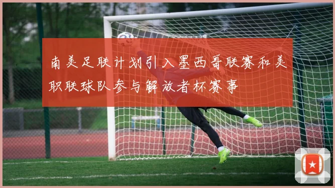 南美足联计划引入墨西哥联赛和美职联球队参与解放者杯赛事
