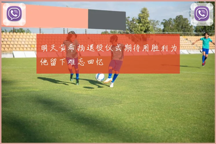 明天黄希扬退役仪式期待用胜利为他留下难忘回忆