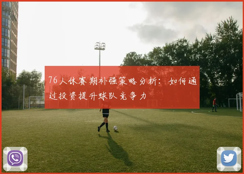 76人休赛期补强策略分析：如何通过投资提升球队竞争力