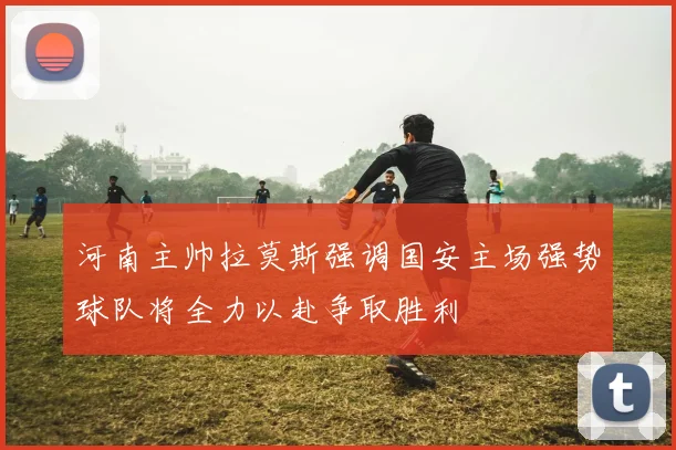 河南主帅拉莫斯强调国安主场强势球队将全力以赴争取胜利