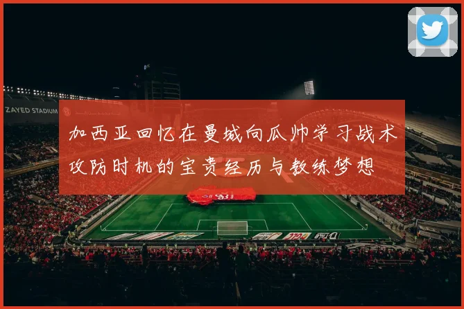 加西亚回忆在曼城向瓜帅学习战术攻防时机的宝贵经历与教练梦想