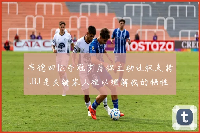 韦德回忆夺冠岁月称主动让权支持LBJ是关键家人难以理解我的牺牲