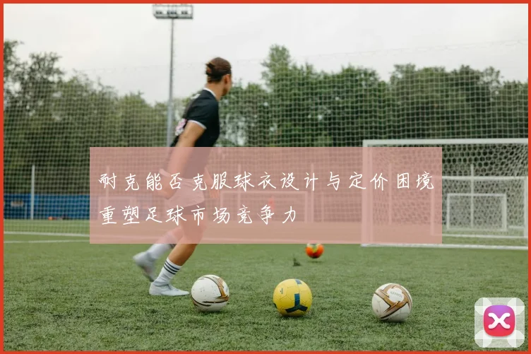 耐克能否克服球衣设计与定价困境重塑足球市场竞争力