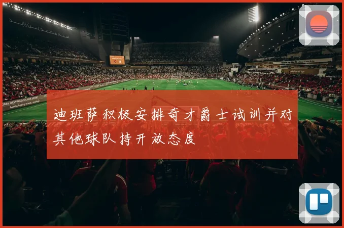 迪班萨积极安排奇才爵士试训并对其他球队持开放态度