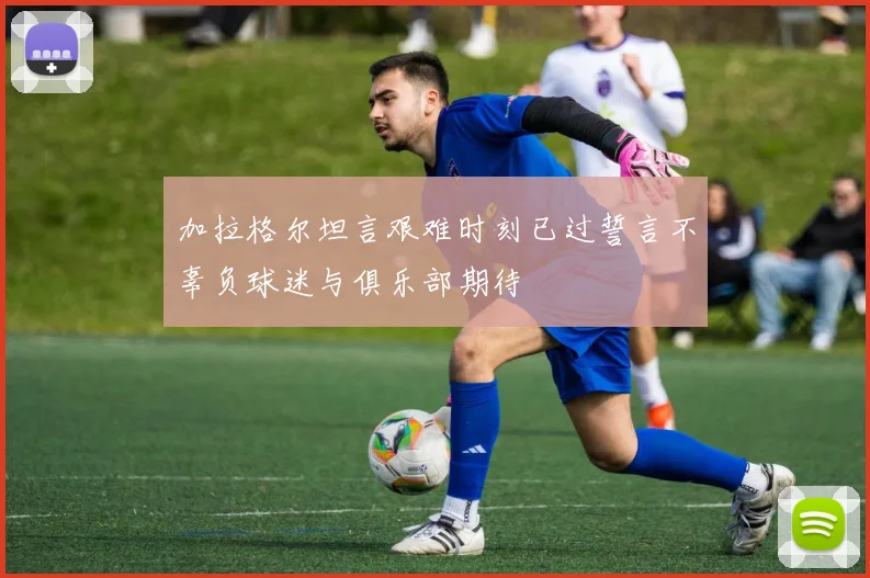 加拉格尔坦言艰难时刻已过誓言不辜负球迷与俱乐部期待