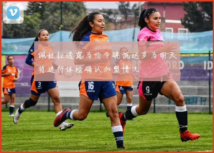 佩杜拉透露马伦今晚抵达罗马明天将进行体检确认加盟情况