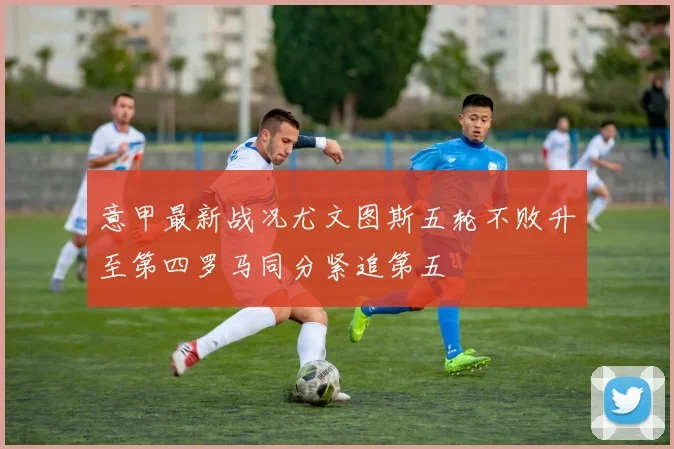 意甲最新战况尤文图斯五轮不败升至第四罗马同分紧追第五