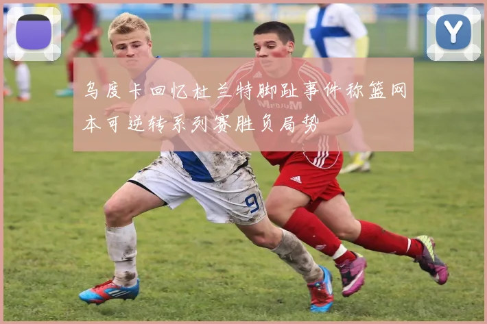 乌度卡回忆杜兰特脚趾事件称篮网本可逆转系列赛胜负局势