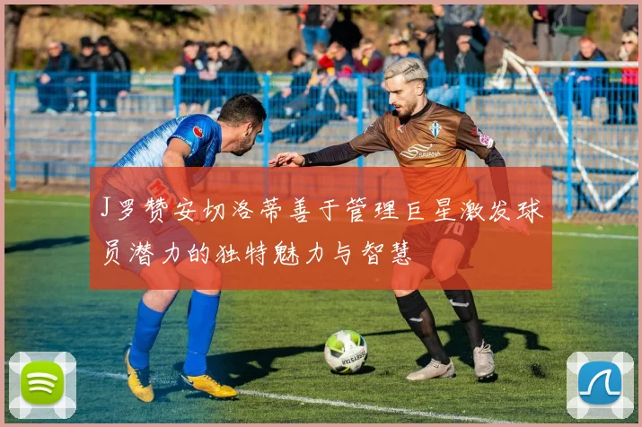 J罗赞安切洛蒂善于管理巨星激发球员潜力的独特魅力与智慧