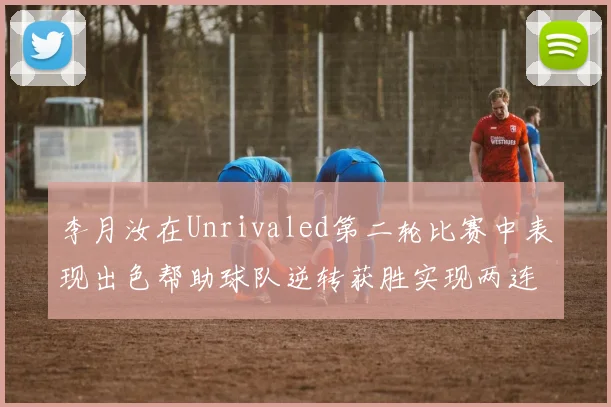 李月汝在Unrivaled第二轮比赛中表现出色帮助球队逆转获胜实现两连胜