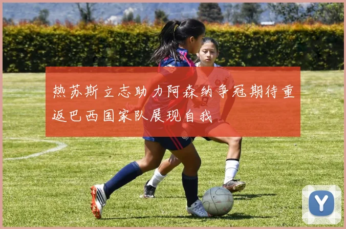 热苏斯立志助力阿森纳争冠期待重返巴西国家队展现自我
