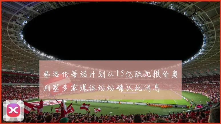 弗洛伦蒂诺计划以15亿欧元报价奥利塞多家媒体纷纷确认此消息